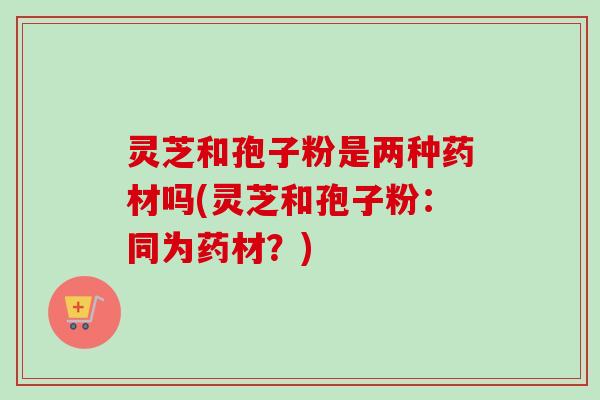 灵芝和孢子粉是两种药材吗(灵芝和孢子粉:同为药材?) 灵芝和孢子粉是两种药材吗(灵芝和孢子粉:同为药材?)