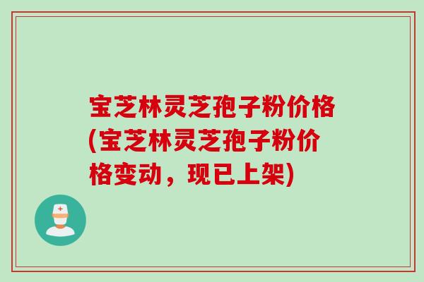 宝芝林灵芝孢子粉价格(宝芝林灵芝孢子粉价格变动，现已上架)