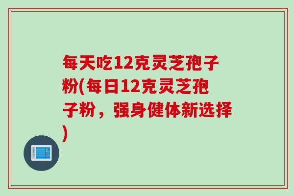 每天吃12克灵芝孢子粉(每日12克灵芝孢子粉，强身健体新选择)