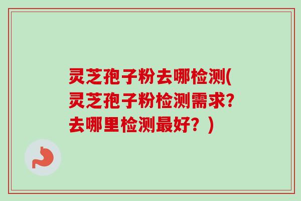 灵芝孢子粉去哪检测(灵芝孢子粉检测需求？去哪里检测最好？)