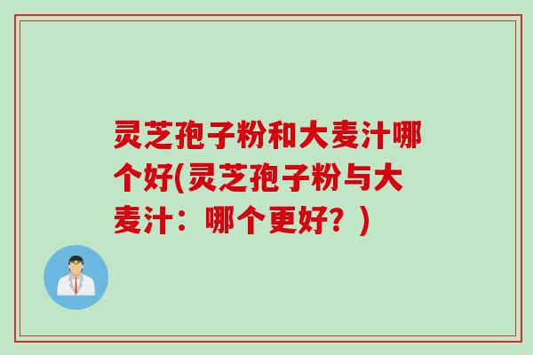 灵芝孢子粉和大麦汁哪个好(灵芝孢子粉与大麦汁：哪个更好？)