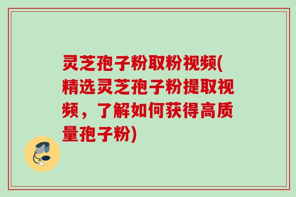 灵芝孢子粉取粉视频(精选灵芝孢子粉提取视频，了解如何获得高质量孢子粉)