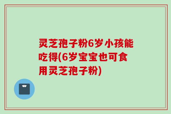 灵芝孢子粉6岁小孩能吃得(6岁宝宝也可食用灵芝孢子粉)