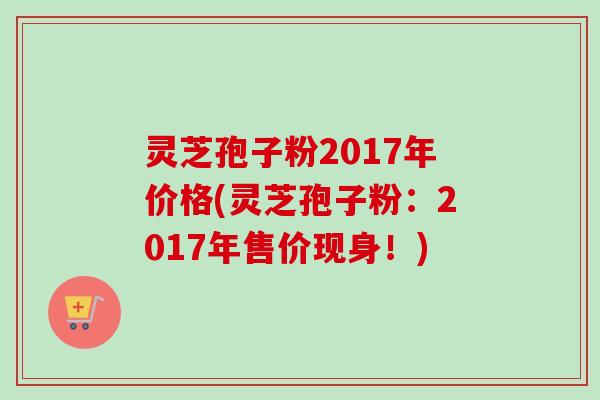 灵芝孢子粉2017年价格(灵芝孢子粉:2017年售价现身!) 灵芝孢子粉2017年价格(灵芝孢子粉:2017年售价现身!)