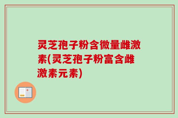 灵芝孢子粉含微量雌激素(灵芝孢子粉富含雌激素元素)