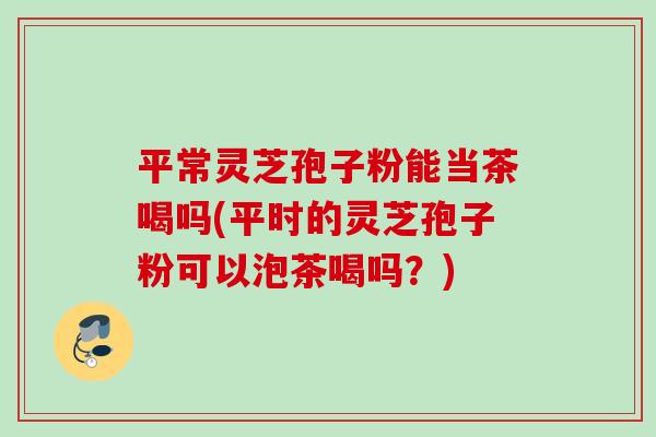 平常灵芝孢子粉能当茶喝吗(平时的灵芝孢子粉可以泡茶喝吗？)