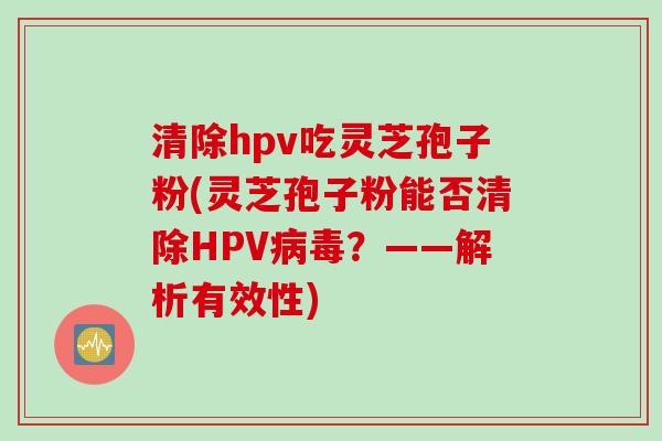 清除hpv吃灵芝孢子粉(灵芝孢子粉能否清除HPV病毒？——解析有效性)