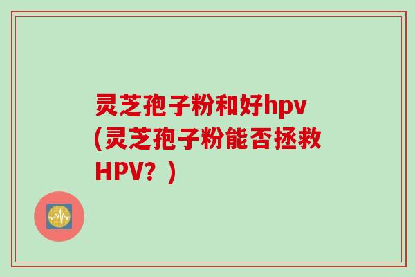 灵芝孢子粉和好hpv(灵芝孢子粉能否拯救HPV？)