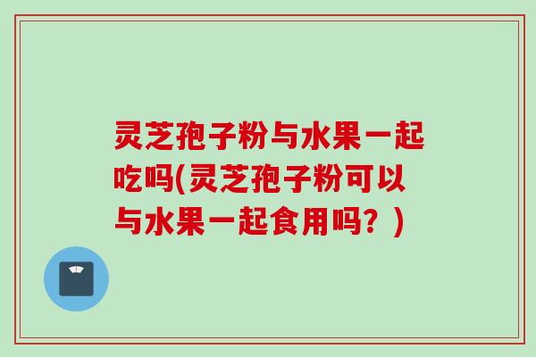 灵芝孢子粉与水果一起吃吗(灵芝孢子粉可以与水果一起食用吗?) 灵芝孢子粉与水果一起吃吗(灵芝孢子粉可以与水果一起食用吗?)
