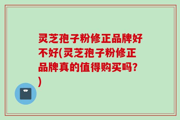灵芝孢子粉修正品牌好不好(灵芝孢子粉修正品牌真的值得购买吗？)