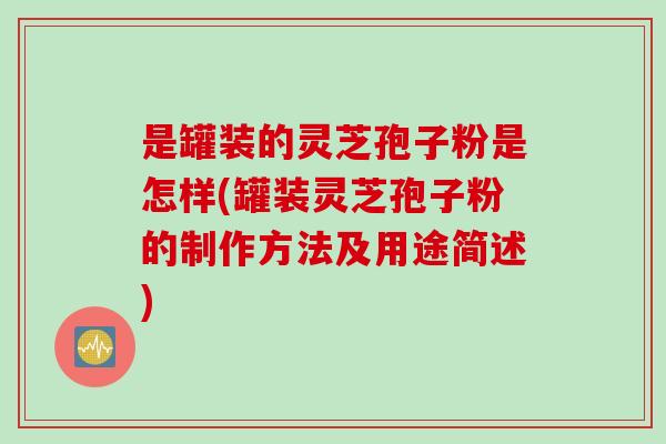 是罐装的灵芝孢子粉是怎样(罐装灵芝孢子粉的制作方法及用途简述)