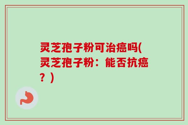 灵芝孢子粉可治癌吗(灵芝孢子粉：能否抗癌？)