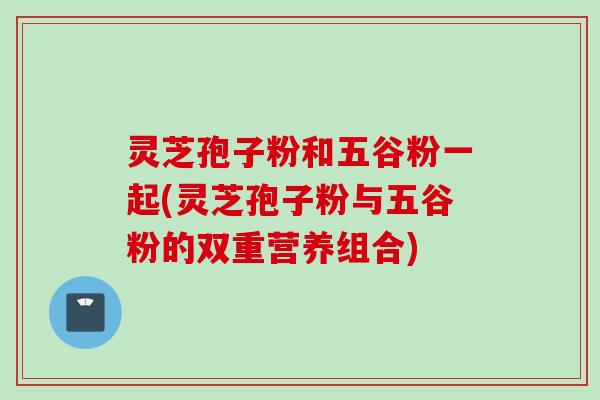灵芝孢子粉和五谷粉一起(灵芝孢子粉与五谷粉的双重营养组合)