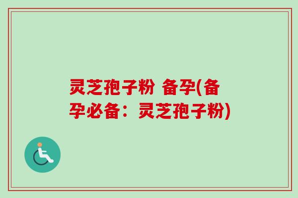 灵芝孢子粉 备孕(备孕必备：灵芝孢子粉)