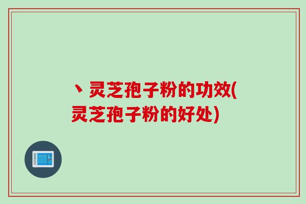 丶灵芝孢子粉的功效(灵芝孢子粉的好处)