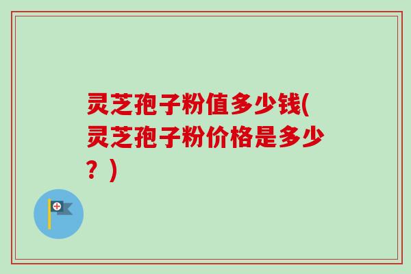 灵芝孢子粉值多少钱(灵芝孢子粉价格是多少？)