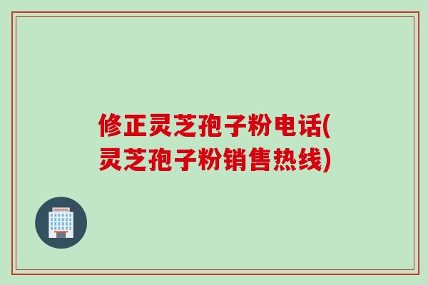 修正灵芝孢子粉电话(灵芝孢子粉销售热线)