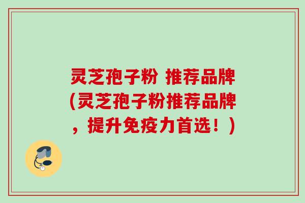 灵芝孢子粉 推荐品牌(灵芝孢子粉推荐品牌，提升免疫力首选！)
