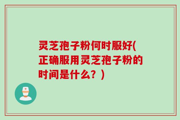 灵芝孢子粉何时服好(正确服用灵芝孢子粉的时间是什么？)