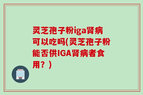 灵芝孢子粉iga肾病可以吃吗(灵芝孢子粉能否供IGA肾病者食用？)