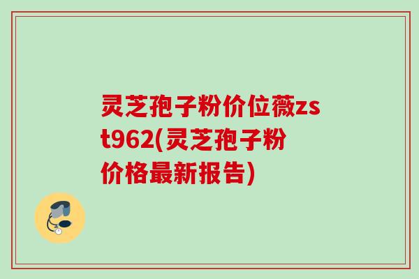 灵芝孢子粉价位薇zst962(灵芝孢子粉价格最新报告)