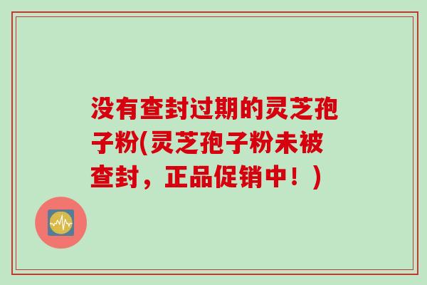 没有查封过期的灵芝孢子粉(灵芝孢子粉未被查封，正品促销中！)
