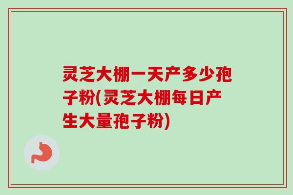 灵芝大棚一天产多少孢子粉(灵芝大棚每日产生大量孢子粉)
