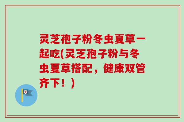 灵芝孢子粉冬虫夏草一起吃(灵芝孢子粉与冬虫夏草搭配，健康双管齐下！)