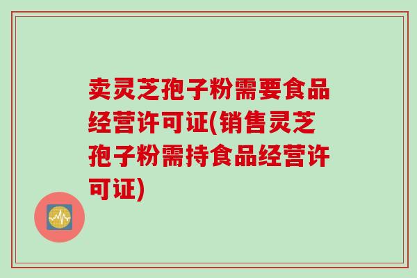卖灵芝孢子粉需要食品经营许可证(销售灵芝孢子粉需持食品经营许可证)