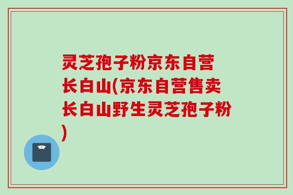灵芝孢子粉京东自营 长白山(京东自营售卖长白山野生灵芝孢子粉)