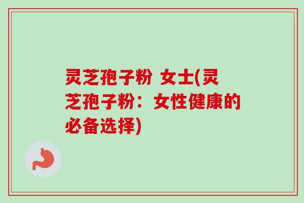 灵芝孢子粉 女士(灵芝孢子粉：女性健康的必备选择)