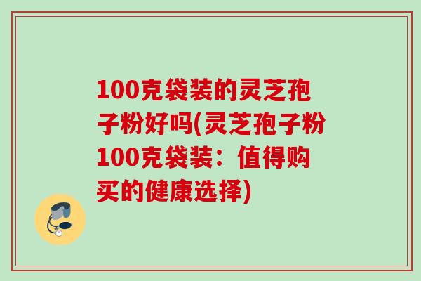 100克袋装的灵芝孢子粉好吗(灵芝孢子粉100克袋装：值得购买的健康选择)