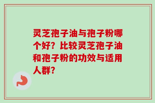 灵芝孢子油与孢子粉哪个好？比较灵芝孢子油和孢子粉的功效与适用人群？