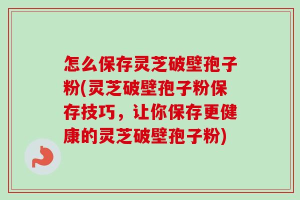 怎么保存灵芝破壁孢子粉(灵芝破壁孢子粉保存技巧,让你保存更健康的灵芝破壁孢子粉) 怎么保存灵芝破壁孢子粉(灵芝破壁孢子粉保存技巧,让你保存更健康的灵芝破壁孢子粉)