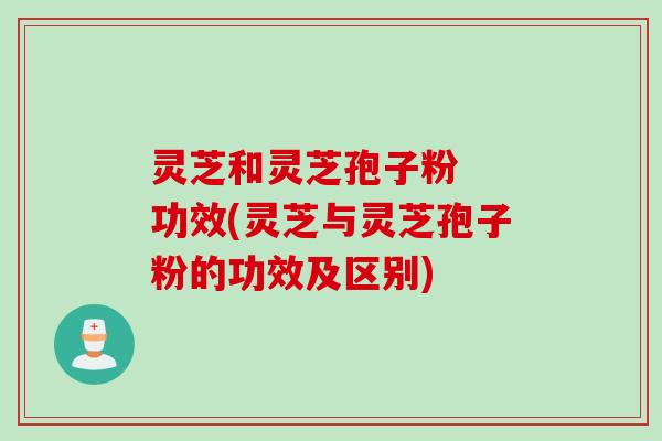 灵芝和灵芝孢子粉  功效(灵芝与灵芝孢子粉的功效及区别)