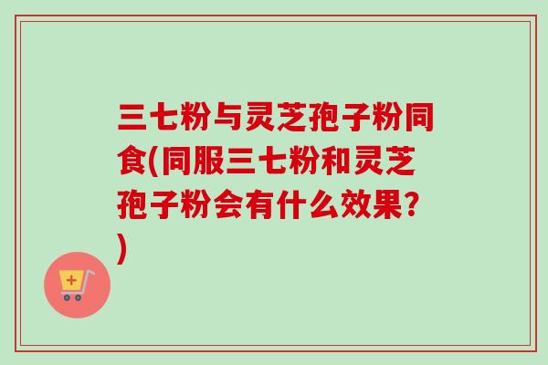 三七粉与灵芝孢子粉同食(同服三七粉和灵芝孢子粉会有什么效果？)
