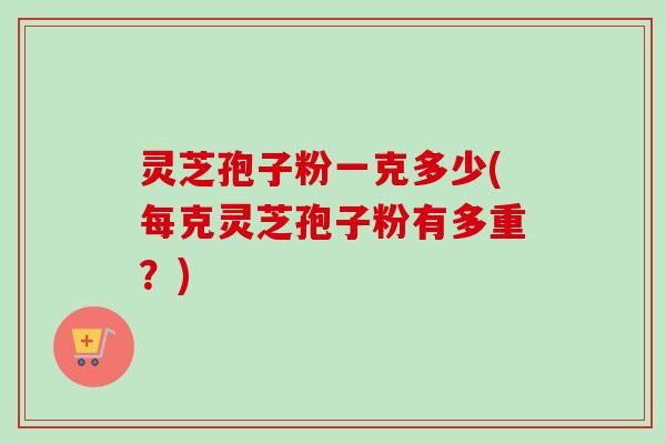 灵芝孢子粉一克多少(每克灵芝孢子粉有多重？)
