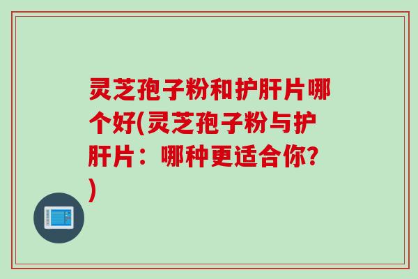 灵芝孢子粉和护肝片哪个好(灵芝孢子粉与护肝片：哪种更适合你？)