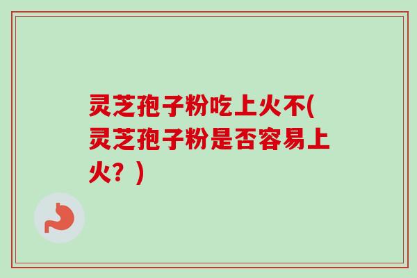 灵芝孢子粉吃上火不(灵芝孢子粉是否容易上火？)