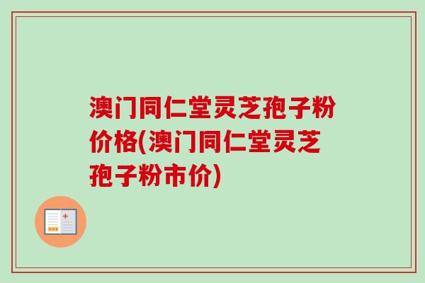 澳门同仁堂灵芝孢子粉价格(澳门同仁堂灵芝孢子粉市价)