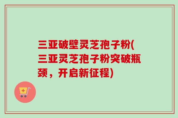 三亚破壁灵芝孢子粉(三亚灵芝孢子粉突破瓶颈，开启新征程)