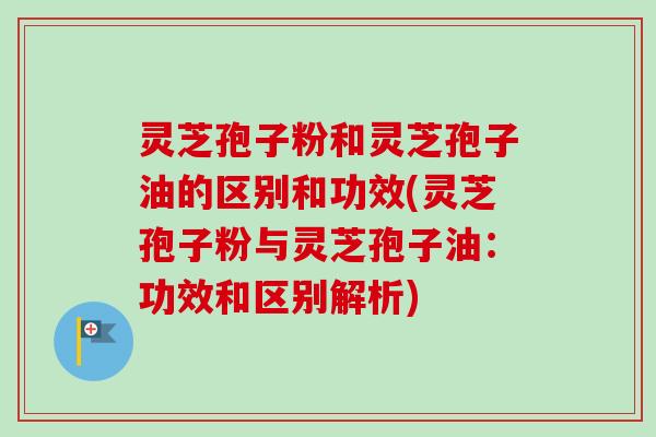 灵芝孢子粉和灵芝孢子油的区别和功效(灵芝孢子粉与灵芝孢子油：功效和区别解析)