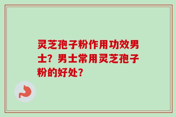 灵芝孢子粉作用功效男士？男士常用灵芝孢子粉的好处？