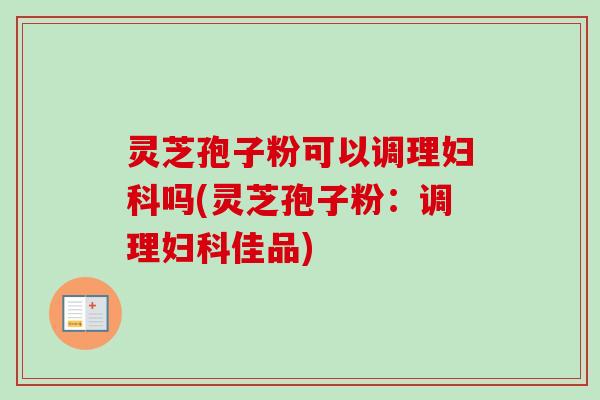 灵芝孢子粉可以调理妇科吗(灵芝孢子粉：调理妇科佳品)