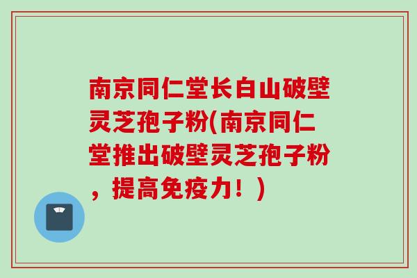 南京同仁堂长白山破壁灵芝孢子粉(南京同仁堂推出破壁灵芝孢子粉，提高免疫力！)