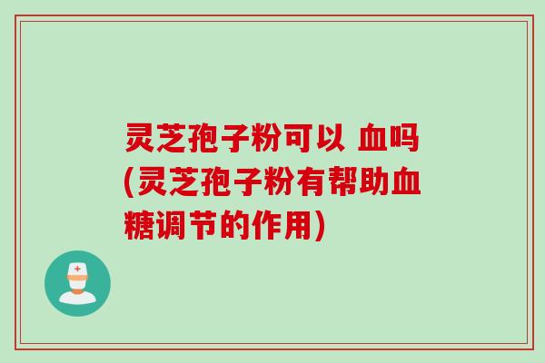 灵芝孢子粉可以 血吗(灵芝孢子粉有帮助血糖调节的作用)
