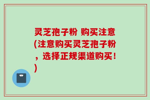 灵芝孢子粉 购买注意(注意购买灵芝孢子粉，选择正规渠道购买！)