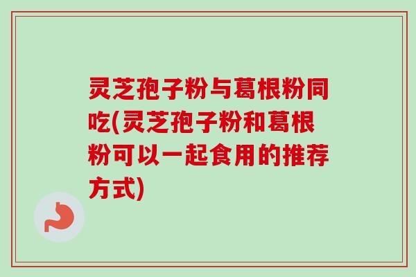 灵芝孢子粉与葛根粉同吃(灵芝孢子粉和葛根粉可以一起食用的推荐方式)