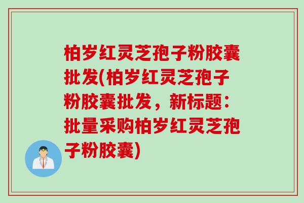 柏岁红灵芝孢子粉胶囊批发(柏岁红灵芝孢子粉胶囊批发，新标题：批量采购柏岁红灵芝孢子粉胶囊)