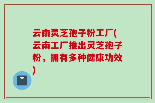 云南灵芝孢子粉工厂(云南工厂推出灵芝孢子粉，拥有多种健康功效)
